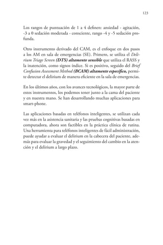 123
Los rangos de puntuación de 1 a 4 definen: ansiedad - agitación,
-3 a 0 sedación moderada - consciente, rango -4 y -5 sedación pro-
funda.
Otro instrumento derivado del CAM, es el enfoque en dos pasos
a los AM en sala de emergencias (SE). Primero, se utiliza el Deli-
rium Triage Screen (DTS) altamente sensible que utiliza el RASS y
la inatención, como signos índice. Si es positivo, seguido del Brief
Confusion Assessment Method (BCAM) altamente específico, permi-
te detectar el delirium de manera eficiente en la sala de emergencias.
En los últimos años, con los avances tecnológicos, la mayor parte de
estos instrumentos, los podemos tener junto a la cama del paciente
y en nuestra mano. Se han desarrollando muchas aplicaciones para
smart-phone.
Las aplicaciones basadas en teléfonos inteligentes, se utilizan cada
vez más en la asistencia sanitaria y las pruebas cognitivas basadas en
computadora, ahora son factibles en la práctica clínica de rutina.
Una herramienta para teléfonos inteligentes de fácil administración,
puede ayudar a evaluar el delirium en la cabecera del paciente, ade-
más para evaluar la gravedad y el seguimiento del cambio en la aten-
ción y el delirium a largo plazo.
 