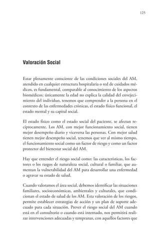 125
Valoración Social
Estar plenamente consciente de las condiciones sociales del AM,
atendido en cualquier estructura hospitalaria o red de cuidados mé-
dicos, es fundamental, comparable al conocimiento de los aspectos
biomédicos; únicamente la edad no explica la calidad del envejeci-
miento del individuo, tenemos que comprender a la persona en el
contexto de las enfermedades crónicas, el estado físico funcional, el
estado mental y su capital social.
El estado físico como el estado social del paciente, se afectan re-
cíprocamente. Los AM, con mejor funcionamiento social, tienen
mejor desempeño diario y viceversa las personas. Con mejor salud
tienen mejor desempeño social, tenemos que ver al mismo tiempo,
el funcionamiento social como un factor de riesgo y como un factor
protector del bienestar social del AM.
Hay que entender el riesgo social como: las características, los fac-
tores o los rasgos de naturaleza social, cultural o familiar, que au-
mentan la vulnerabilidad del AM para desarrollar una enfermedad
o agravar su estado de salud.
Cuando valoramos el área social, debemos identificar las situaciones
familiares, socioeconómicas, ambientales y culturales, que condi-
cionan el estado de salud de los AM. Esta valoración de los riesgos,
permite establecer estrategias de acción y un plan de soporte ade-
cuado para cada situación. Prever el riesgo social del AM cuando
está en el consultorio o cuando está internado, nos permitirá reali-
zar intervenciones adecuadas y tempranas, con aquellos factores que
 