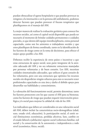 126
puedan obstaculizar el egreso hospitalario o que puedan provocar su
reingreso a la internación o en la persona del ambulatorio, podemos
detectar factores que puedan provocar el fracaso terapéutico que
planifiquemos en el manejo del AM.
La mejor manera de realizar la evaluación geriátrica para conocer los
recursos sociales, así como el capital social disponible que pueda ser
necesario al momento de brindar cuidados permanentes o cuidados
parciales, es que dentro del equipo interdisciplinario, exista personal
capacitado, como son los asistentes o trabajadores sociales y que
estos planifiquen de forma coordinada, tanto en la identificación de
los factores de riesgo como en la toma de decisiones, para ofrecer el
mejor apoyo posible a los AM.
Debemos recibir la experiencia de otros países e incentivar a que
estas estructuras de apoyo social, sean parte integrante de la aten-
ción adecuada del AM y no sea solamente estructuras manejadas
por personas voluntarias y de buen corazón. Los AM, necesitan
cuidados sistematizados adecuados, que utilicen el gran corazón de
los voluntarios, pero con una estructura que optimice los recursos
sociales sin desperdiciar ningún esfuerzo para esto es necesario tener
profesionales capacitados en esta área y darles el debido apoyo para
desarrollar sus habilidades y conocimientos.
La valoración del funcionamiento social, permite determinar, tanto
los factores protectores con los que cuente el AM para su bienestar,
como los factores de riesgo que puedan requerir intervención psico-
lógica y/o social para mejorar la calidad de vida de los AM.
Los indicadores que deben ser considerados en una valoración social
del AM, deben incluir las características socio-demográficas (edad,
sexo, estado civil, educación), la participación social, el estrés so-
cial (limitaciones económicas, perdidas afectivas, luto, cambio en
el estado laboral o jubilación) soporte social (cobertura familiar, red
social) y la conservación de la autonomía e independencia a todo
nivel (económico, físico, social).
 