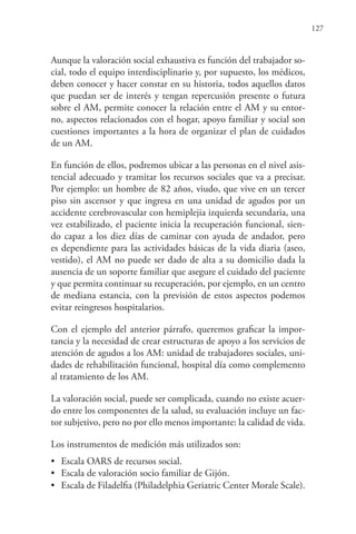 127
Aunque la valoración social exhaustiva es función del trabajador so-
cial, todo el equipo interdisciplinario y, por supuesto, los médicos,
deben conocer y hacer constar en su historia, todos aquellos datos
que puedan ser de interés y tengan repercusión presente o futura
sobre el AM, permite conocer la relación entre el AM y su entor-
no, aspectos relacionados con el hogar, apoyo familiar y social son
cuestiones importantes a la hora de organizar el plan de cuidados
de un AM.
En función de ellos, podremos ubicar a las personas en el nivel asis-
tencial adecuado y tramitar los recursos sociales que va a precisar.
Por ejemplo: un hombre de 82 años, viudo, que vive en un tercer
piso sin ascensor y que ingresa en una unidad de agudos por un
accidente cerebrovascular con hemiplejia izquierda secundaria, una
vez estabilizado, el paciente inicia la recuperación funcional, sien-
do capaz a los diez días de caminar con ayuda de andador, pero
es dependiente para las actividades básicas de la vida diaria (aseo,
vestido), el AM no puede ser dado de alta a su domicilio dada la
ausencia de un soporte familiar que asegure el cuidado del paciente
y que permita continuar su recuperación, por ejemplo, en un centro
de mediana estancia, con la previsión de estos aspectos podemos
evitar reingresos hospitalarios.
Con el ejemplo del anterior párrafo, queremos graficar la impor-
tancia y la necesidad de crear estructuras de apoyo a los servicios de
atención de agudos a los AM: unidad de trabajadores sociales, uni-
dades de rehabilitación funcional, hospital día como complemento
al tratamiento de los AM.
La valoración social, puede ser complicada, cuando no existe acuer-
do entre los componentes de la salud, su evaluación incluye un fac-
tor subjetivo, pero no por ello menos importante: la calidad de vida.
Los instrumentos de medición más utilizados son:
• Escala OARS de recursos social.
• Escala de valoración socio familiar de Gijón.
• Escala de Filadelfia (Philadelphia Geriatric Center Morale Scale).
 