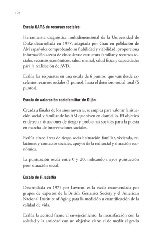 128
Escala OARS de recursos sociales
Herramienta diagnóstica multidimensional de la Universidad de
Duke desarrollada en 1978, adaptada por Grau en población de
AM españoles comprobando su fiabilidad y viabilidad, proporciona
información acerca de cinco áreas: estructura familiar y recursos so-
ciales, recursos económicos, salud mental, salud física y capacidades
para la realización de AVD.
Evalúa las respuestas en una escala de 6 puntos, que van desde ex-
celentes recursos sociales (1 punto), hasta el deterioro social total (6
puntos).
Escala de valoración sociofamiliar de Gijón
Creada a finales de los años noventa, se emplea para valorar la situa-
ción social y familiar de los AM que viven en domicilio. El objetivo
es detectar situaciones de riesgo y problemas sociales para la puesta
en marcha de intervenciones sociales.
Evalúa cinco áreas de riesgo social: situación familiar, vivienda, re-
laciones y contactos sociales, apoyos de la red social y situación eco-
nómica.
La puntuación oscila entre 0 y 20, indicando mayor puntuación
peor situación social.
Escala de Filadelfia
Desarrollada en 1975 por Lawton, es la escala recomendada por
grupos de expertos de la British Geriatrics Society y el American
Nacional Institute of Aging para la medición o cuantificación de la
calidad de vida.
Evalúa la actitud frente al envejecimiento, la insatisfacción con la
soledad y la ansiedad con un objetivo claro: el de medir el grado
 