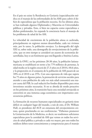 12
En el pais no existe la Residencia en Geriatría (especialización mé-
dica en el manejo de las enfermedades de los AM) para cubrir el de-
ficit de especialistas que la población necesita. En los últimos años,
se han realizado algunos Diplomados y Maestrías en Universidades
públicas y privadas. Esto, si bien no capacita como especialistas a
dichos profesionales, les expande la conciencia hacia el manejo de
los problemas de salud de los AM.
La velocidad de crecimiento de la población añosa es acelerada,
principalmente en regiones menos desarrolladas, cada vez vivimos
más, por lo tanto, la población envejece. La demografía del siglo
XXI es, sobre todo, una demografía de envejecimiento de la pobla-
ción, que en otro tiempo se consideró un asunto de economías de-
sarrolladas, hoy es un fenómeno que está llegando a América Latina.
Según la ONU, en los próximos 20-30 años, la población latinoa-
mericana se estabilizará en torno a los 779 millones de personas, la
edad media en la región crecerá de 27,3 años en el 2018 a 40,6 años,
y la proporción en el conjunto de la población de AM pasará de un
10% en el 2010 a un 25%. Con una esperanza de vida que supera
los 75 años en algunos países, la prestación de servicios sociales para
atender a una población de cada vez más edad consumirá una ma-
yor cuota del PIB, lo cual reducirá los fondos disponibles para otras
inversiones sociales necesarias. Si no se aborda de modo proactivo
en los próximos años, la transición hacia una sociedad envejecida se
convertirá en una inmensa carga económica con importantes con-
secuencias políticas.
La formación de recursos humanos especializados en geriatría tiene
deficit en cualquier lugar del mundo, a raíz de esto, el Dr. William
Hall, ex presidente del ACP, un entusiasta del envejecimiento exi-
toso, quien proclamaba en sus conferencias: “Debemos promover
la Geriatrización de la Medicina, es decir; no tendremos suficientes
especialistas pero la cantidad de AM que vemos en todos los servi-
cios de salud pública y privada es cada vez mayor, por esto todos los
médicos deben tener conocimientos y competencias para el manejo
 