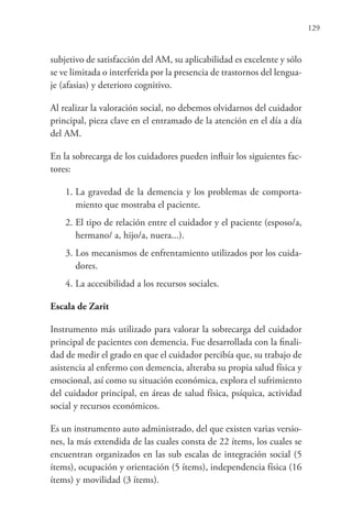 129
subjetivo de satisfacción del AM, su aplicabilidad es excelente y sólo
se ve limitada o interferida por la presencia de trastornos del lengua-
je (afasias) y deterioro cognitivo.
Al realizar la valoración social, no debemos olvidarnos del cuidador
principal, pieza clave en el entramado de la atención en el día a día
del AM.
En la sobrecarga de los cuidadores pueden influir los siguientes fac-
tores:
1. La gravedad de la demencia y los problemas de comporta-
miento que mostraba el paciente.
2. El tipo de relación entre el cuidador y el paciente (esposo/a,
hermano/ a, hijo/a, nuera...).
3. Los mecanismos de enfrentamiento utilizados por los cuida-
dores.
4. La accesibilidad a los recursos sociales.
Escala de Zarit
Instrumento más utilizado para valorar la sobrecarga del cuidador
principal de pacientes con demencia. Fue desarrollada con la finali-
dad de medir el grado en que el cuidador percibía que, su trabajo de
asistencia al enfermo con demencia, alteraba su propia salud física y
emocional, así como su situación económica, explora el sufrimiento
del cuidador principal, en áreas de salud física, psíquica, actividad
social y recursos económicos.
Es un instrumento auto administrado, del que existen varias versio-
nes, la más extendida de las cuales consta de 22 ítems, los cuales se
encuentran organizados en las sub escalas de integración social (5
ítems), ocupación y orientación (5 ítems), independencia física (16
ítems) y movilidad (3 ítems).
 