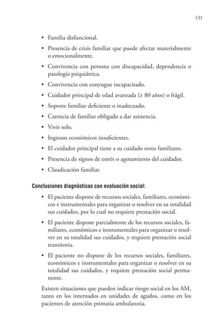 131
• Familia disfuncional.
• Presencia de crisis familiar que puede afectar materialmente
o emocionalmente.
• Convivencia con persona con discapacidad, dependencia o
patología psiquiátrica.
• Convivencia con conyugue incapacitado.
• Cuidador principal de edad avanzada (≥ 80 años) o frágil.
• Soporte familiar deficiente o inadecuado.
• Carencia de familiar obligado a dar asistencia.
• Vivir solo.
• Ingresos económicos insuficientes.
• El cuidador principal tiene a su cuidado otros familiares.
• Presencia de signos de estrés o agotamiento del cuidador.
• Claudicación familiar.
Conclusiones diagnósticas con evaluación social:
• El paciente dispone de recursos sociales, familiares, económi-
cos e instrumentales para organizar o resolver en su totalidad
sus cuidados, por lo cual no requiere prestación social.
• El paciente dispone parcialmente de los recursos sociales, fa-
miliares, económicos e instrumentales para organizar o resol-
ver en su totalidad sus cuidados, y requiere prestación social
transitoria.
• El paciente no dispone de los recursos sociales, familiares,
económicos e instrumentales para organizar o resolver en su
totalidad sus cuidados, y requiere prestación social perma-
nente.
Existen situaciones que pueden indicar riesgo social en los AM,
tanto en los internados en unidades de agudos, como en los
pacientes de atención primaria ambulatoria.
 