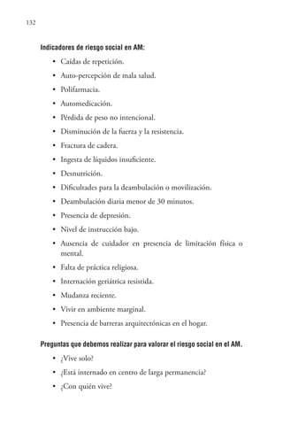 132
Indicadores de riesgo social en AM:
• Caídas de repetición.
• Auto-percepción de mala salud.
• Polifarmacia.
• Automedicación.
• Pérdida de peso no intencional.
• Disminución de la fuerza y la resistencia.
• Fractura de cadera.
• Ingesta de líquidos insuficiente.
• Desnutrición.
• Dificultades para la deambulación o movilización.
• Deambulación diaria menor de 30 minutos.
• Presencia de depresión.
• Nivel de instrucción bajo.
• Ausencia de cuidador en presencia de limitación física o
mental.
• Falta de práctica religiosa.
• Internación geriátrica resistida.
• Mudanza reciente.
• Vivir en ambiente marginal.
• Presencia de barreras arquitectónicas en el hogar.
Preguntas que debemos realizar para valorar el riesgo social en el AM.
• ¿Vive solo?
• ¿Está internado en centro de larga permanencia?
• ¿Con quién vive?
 