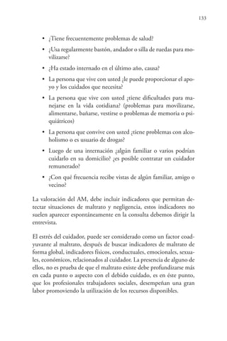 133
• ¿Tiene frecuentemente problemas de salud?
• ¿Usa regularmente bastón, andador o silla de ruedas para mo-
vilizarse?
• ¿Ha estado internado en el último año, causa?
• La persona que vive con usted ¿le puede proporcionar el apo-
yo y los cuidados que necesita?
• La persona que vive con usted ¿tiene dificultades para ma-
nejarse en la vida cotidiana? (problemas para movilizarse,
alimentarse, bañarse, vestirse o problemas de memoria o psi-
quiátricos)
• La persona que convive con usted ¿tiene problemas con alco-
holismo o es usuario de drogas?
• Luego de una internación ¿algún familiar o varios podrían
cuidarlo en su domicilio? ¿es posible contratar un cuidador
remunerado?
• ¿Con qué frecuencia recibe vistas de algún familiar, amigo o
vecino?
La valoración del AM, debe incluir indicadores que permitan de-
tectar situaciones de maltrato y negligencia, estos indicadores no
suelen aparecer espontáneamente en la consulta debemos dirigir la
entrevista.
El estrés del cuidador, puede ser considerado como un factor coad-
yuvante al maltrato, después de buscar indicadores de maltrato de
forma global, indicadores físicos, conductuales, emocionales, sexua-
les, económicos, relacionados al cuidador. La presencia de alguno de
ellos, no es prueba de que el maltrato existe debe profundizarse más
en cada punto o aspecto con el debido cuidado, es en éste punto,
que los profesionales trabajadores sociales, desempeñan una gran
labor promoviendo la utilización de los recursos disponibles.
 