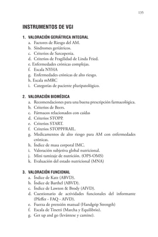 135
INSTRUMENTOS DE VGI
1. VALORACIÓN GERIÁTRICA INTEGRAL
a. Factores de Riesgo del AM.
b. Síndromes geriátricos.
c. Criterios de Sarcopenia.
d. Criterios de Fragilidad de Linda Fried.
e. Enfermedades crónicas complejas.
f. Escala NYHA
g. Enfermedades crónicas de alto riesgo.
h. Escala mMRC
i. Categorías de paciente pluripatológico.
2. VALORACIÓN BIOMÉDICA
a. Recomendaciones para una buena prescripción farmacológica.
b. Criterios de Beers.
c. Fármacos relacionados con caídas
d. Criterios STOPP.
e. Criterios START.
f. Criterios STOPPFRAIL.
g. Medicamentos de alto riesgo para AM con enfermedades
crónicas.
h. Índice de masa corporal IMC.
i. Valoración subjetiva global nutricional.
j. Mini tamizaje de nutrición. (OPS-OMS)
k. Evaluación del estado nutricional (MNA)
3. VALORACIÓN FUNCIONAL
a. Índice de Katz (ABVD).
b. Índice de Barthel (ABVD).
c. Índice de Lawton & Brody (AIVD).
d. Cuestionario de actividades funcionales del informante
(Pfeffer - FAQ - AIVD).
e. Fuerza de prensión manual (Handgrip Strength)
f. Escala de Tinetti (Marcha y Equilibrio).
g. Get up and go (levántese y camine).
 