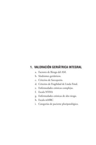137
1. VALORACIÓN GERIÁTRICA INTEGRAL
a. Factores de Riesgo del AM.
b. Síndromes geriátricos.
c. Criterios de Sarcopenia.
d. Criterios de Fragilidad de Linda Fried.
e. Enfermedades crónicas complejas.
f. Escala NYHA
g. Enfermedades crónicas de alto riesgo.
h. Escala mMRC
i. Categorías de paciente pluripatológico.
 