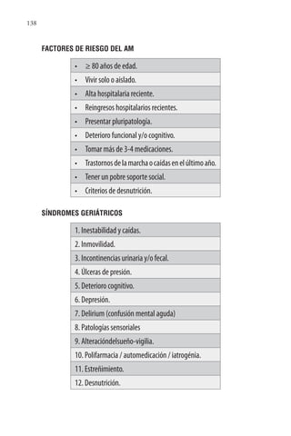 138
FACTORES DE RIESGO DEL AM
• ≥ 80 años de edad.
• Vivir solo o aislado.
• Alta hospitalaria reciente.
• Reingresos hospitalarios recientes.
• Presentar pluripatología.
• Deterioro funcional y/o cognitivo.
• Tomar más de 3-4 medicaciones.
• Trastornosdelamarchaocaídasenelúltimoaño.
• Tener un pobre soporte social.
• Criterios de desnutrición.
SÍNDROMES GERIÁTRICOS
1. Inestabilidad y caídas.
2. Inmovilidad.
3. Incontinencias urinaria y/o fecal.
4. Úlceras de presión.
5. Deterioro cognitivo.
6. Depresión.
7. Delirium (confusión mental aguda)
8. Patologías sensoriales
9. Alteracióndelsueño-vigilia.
10. Polifarmacia / automedicación / iatrogénia.
11. Estreñimiento.
12. Desnutrición.
 