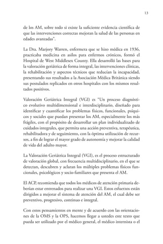 13
de los AM, sobre todo si existe la suficiente evidencia científica de
que las intervenciones correctas mejoran la salud de las personas en
edades avanzadas”.
La Dra. Marjory Warren, enfermera que se hizo médica en 1936,
practicaba medicina en asilos para enfermos crónicos, formó el
Hospital de West Middlesex County. Ella desarrolló las bases para
la valoración geriátrica de forma integral, las intervenciones clínicas,
la rehabilitación y aspectos técnicos que reducían la incapacidad,
presentando sus resultados a la Asociación Médica Británica siendo
sus postulados replicados en otros hospitales con los mismos resul-
tados positivos.
Valoración Geriátrica Integral (VGI) es “Un proceso diagnósti-
co evolutivo multidimensional e interdisciplinario, diseñado para
identificar y cuantificar los problemas físicos, funcionales, psíqui-
cos y sociales que puedan presentar los AM, especialmente los más
frágiles, con el propósito de desarrollar un plan individualizado de
cuidados integrales, que permita una acción preventiva, terapéutica,
rehabilitadora y de seguimiento, con la óptima utilización de recur-
sos, a fin de lograr el mayor grado de autonomía y mejorar la calidad
de vida del adulto mayor.
La Valoración Geriátrica Integral (VGI), es el proceso estructurado
de valoración global, con frecuencia multidisciplinario, en el que se
detectan, descubren y aclaran los múltiples problemas físicos fun-
cionales, psicológicos y socio-familiares que presenta el AM.
El ACP, recomienda que todos los médicos de atención primaria de-
berían estar entrenados para realizar una VGI. Estos esfuerzos están
dirigidos a mejorar el sistema de atención del AM, el cual debe ser
preventivo, progresivo, continuo e integral.
Con estos pensamientos en mente y de acuerdo con las orientacio-
nes de la OMS y la OPS, hacemos llegar a ustedes este texto que
pueda ser utilizado por el médico general, el médico internista o el
 