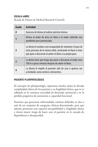 141
ESCALA mMRC
(Escala de Disnea de Medical Research Council)
Grado Actividad
0 Ausencia de disnea al realizar ejercicio intenso
1
Disnea al andar de prisa en llano o al andar subiendo una
pendiente poco pronunciada.
2
La disnea le produce una incapacidad de mantener el paso de
otras personas de la misma edad, caminando en llano o tener
que parar a descansar al andar en llano a su propio paso.
3
La disnea hace que tenga que parar a descansar al andar unos
100 m o pocos minutos después de andar en llano.
4
La disnea le impide al paciente salir de casa o aparece con
actividades como vestirse o desvestirse.
PACIENTE PLURIPATOLÓGICO
El concepto de pluripatología, representa mucho mejor la elevada
complejidad clínica de los paciente y su fragilidad clínica, que se ve
reflejada en la continua necesidad de demanda asistencial y en la
pérdida progresiva de autonomía y capacidad funcional.
Pacientes que presentan enfermedades crónicas definidas en dos o
más de un conjunto de categorías clínicas determinado, pero que
además presentan una especial susceptibilidad y fragilidad clínica
y tienen mayor riesgo de hacer caer al paciente en la cascada de
dependencia y discapacidad.
 