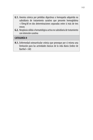 143
G.1. Anemia crónica por pérdidas digestivas o hemopatía adquirida no
subsidiaria de tratamiento curativo que presente hemoglobina
<10mg/dl en dos determinaciones separadas entre sí más de tres
meses
G.2. Neoplasia sólida o hematológica activa no subsidiaria de tratamiento
con intención curativa
CATEGORÍA H
H.1. Enfermedad osteoarticular crónica que provoque por sí misma una
limitación para las actividades básicas de la vida diaria (índice de
Barthel < 60)
 