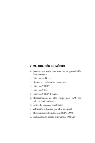 145
2. VALORACIÓN BIOMÉDICA
a. Recomendaciones para una buena prescripción
farmacológica.
b. Criterios de Beers.
c. Fármacos relacionados con caídas
d. Criterios STOPP.
e. Criterios START.
f. Criterios STOPPFRAIL.
g. Medicamentos de alto riesgo para AM con
enfermedades crónicas.
h. Índice de masa corporal IMC.
i. Valoración subjetiva global nutricional.
j. Mini tamizaje de nutrición. (OPS-OMS)
k. Evaluación del estado nutricional (MNA)
 