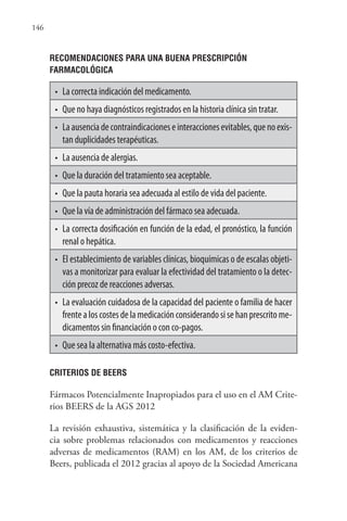 146
RECOMENDACIONES PARA UNA BUENA PRESCRIPCIÓN
FARMACOLÓGICA
• La correcta indicación del medicamento.
• Que no haya diagnósticos registrados en la historia clínica sin tratar.
• Laausenciadecontraindicacioneseinteraccionesevitables,quenoexis-
tan duplicidades terapéuticas.
• La ausencia de alergias.
• Que la duración del tratamiento sea aceptable.
• Que la pauta horaria sea adecuada al estilo de vida del paciente.
• Que la vía de administración del fármaco sea adecuada.
• La correcta dosificación en función de la edad, el pronóstico, la función
renal o hepática.
• El establecimiento de variables clínicas, bioquímicas o de escalas objeti-
vas a monitorizar para evaluar la efectividad del tratamiento o la detec-
ción precoz de reacciones adversas.
• La evaluación cuidadosa de la capacidad del paciente o familia de hacer
frentealoscostesdelamedicaciónconsiderandosisehanprescritome-
dicamentos sin financiación o con co-pagos.
• Que sea la alternativa más costo-efectiva.
CRITERIOS DE BEERS
Fármacos Potencialmente Inapropiados para el uso en el AM Crite-
rios BEERS de la AGS 2012
La revisión exhaustiva, sistemática y la clasificación de la eviden-
cia sobre problemas relacionados con medicamentos y reacciones
adversas de medicamentos (RAM) en los AM, de los criterios de
Beers, publicada el 2012 gracias al apoyo de la Sociedad Americana
 