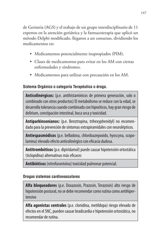 147
de Geriatría (AGS) y el trabajo de un grupo interdisciplinario de 11
expertos en la atención geriátrica y la farmacoterapia que aplicó un
método Delphi modificado, llegaron a un consenso, dividiendo los
medicamentos en:
• Medicamentos potencialmente inapropiados (PIM).
• Clases de medicamentos para evitar en los AM con ciertas
enfermedades y síndromes.
• Medicamentos para utilizar con precaución en los AM.
Sistema Orgánico o categoría Terapéutica o droga.
Anticolinérgicos: (p.e. antihistamínicos de primera generación, solo o
combinado con otros productos) El metabolismo se reduce con la edad, se
desarrollatoleranciacuandocombinadoconhipnóticos,haygranriesgode
delirium, constipación intestinal, boca seca y toxicidad.
Antiparkinsonianos: (p.e. Benztropina, trihexyphenidyl) no recomen-
dado para la prevención de síntomas extrapiramidales con neurolépticos.
Antiespasmódicos (p.e. belladona, chlordoazepoxido, hyoscyna, scopo-
lamina) elevado efecto anticolinérgico con eficacia dudosa.
Antitrombóticos (p.e. dipiridamol) puede causar hipotensión ortostática
(ticlopidina) alternativas más eficaces
Antibióticos (nitrofurantoína) toxicidad pulmonar potencial.
Drogas sistemas cardiovasculares
Alfa bloqueadores (p.e. Doxazosin, Prazosin, Terazosin) alto riesgo de
hipotensiónpostural,nosedeberecomendarcomorutinacomoantihiper-
tensivo
Alfa agonistas centrales (p.e. clonidina, metildopa) riesgo elevado de
efectos en el SNC, pueden causar bradicardia e hipotensión ortostática, no
recomendar de rutina.
 