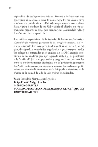 14
especialista de cualquier área médica. Sirviendo de base para que
los centros asistenciales y cajas de salud, como los distintos centros
médicos, elaboren la historia clínica de sus pacientes, con una visión
hacia y para el cuidado de los AM y donde el objetivo no sea au-
mentarles más años de vida, pero sí mejorarles la calidad de vida en
los años que les resta por vivir.
Los médicos especialistas de la Sociedad Boliviana de Geriatría y
Gerontología, venimos participando en congresos nacionales e in-
ternacionales de diversas especialidades médicas, dentro y fuera del
país, divulgando el conocimiento geriátrico y gerontológico a todos
los colegas no entrenados en el cuidado de los AM, creando con-
ciencia en los médicos para que dejen de atribuirle los problemas
a la “senilidad” (termino peyorativo y estigmatizante que solo de-
muestra desconocimiento profesional de los problemas que tienen
los AM) y se interesen por estudiar y conocer los síndromes geriá-
tricos y el manejo de los mismos en la búsqueda y encuentro de la
mejora en la calidad de vida de las personas que atienden.
Santa Cruz de la Sierra, diciembre 2018.
Felipe Ernesto Melgar Cuéllar
MÉDICO GERIATRA
SOCIEDAD BOLIVIANA DE GERIATRIAY GERONTOLOGIA
UNIVERSIDAD NUR
 