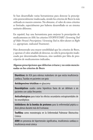 151
Se han desarrollado varias herramientas para detectar la prescrip-
ción potencialmente inadecuada, siendo los criterios de Beers la más
utilizada en nuestro entorno. No obstante, el valor de estos criterios
es limitado, especialmente por haberse desarrollado en un sistema
sanitario diferente.
En español, hay una herramienta para mejorar la prescripción de
medicamentos en AM: los criterios STOPP/START (Screening Tool
of Older Person’s Prescriptions / Screening Tool to Alert doctors to Right
i.e. appropriate, indicated Treatment).
Han demostrado una mayor sensibilidad que los criterios de Beers,
y aportan el valor añadido de detectar, no sólo la prescripción inade-
cuada por determinados fármacos, sino también por falta de pres-
cripción de medicamentos indicados.
Algunas prescripciones que deberían evitarse y no están mencio-
nadas en los criterios de Beers
Diuréticos: de ASA para edemas maleolares sin que exista insuficiencia
cardíaca,Tiazidas en pacientes con gota
Antidepresivos tricíclicos en glaucoma
Neurolépticos usados como hipnóticos fuera de un delirium o en
pacientes con caídas frecuentes
Anticolinérgicos para tratar los efectos secundarios extrapiramidales de
los neurolépticos
Inhibidores de la bomba de protones para la enfermedad péptica a
dosis plenas durante más de 8 semanas
Teofilina como monoterapia en la Enfermedad Pulmonar Obstructiva
Crónica
AINH en presencia de hipertensión significativa, insuficiencia cardíaca o
insuficiencia renal crónica
 