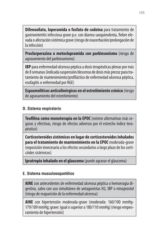 155
Difenoxilato, loperamida o fosfato de codeína para tratamiento de
gastroenteritis infecciosa grave p.e. con diarrea sanguinolenta, fiebre ele-
vadaoafectaciónsistémicagrave(riesgodeexacerbación/prolongaciónde
la infección)
Proclorperazina o metoclopramida con parkinsonismo (riesgo de
agravamiento del parkinsonismo)
IBP para enfermedad ulcerosa péptica a dosis terapéuticas plenas por más
de8semanas(indicadasuspensión/descensodedosismásprecozparatra-
tamiento de mantenimiento/profiláctico de enfermedad ulcerosa péptica,
esofagitis o enfermedad por RGE)
Espasmolíticos anticolinérgicos en el estreñimiento crónico(riesgo
de agravamiento del estreñimiento)
D. Sistema respiratorio
Teofilina como monoterapia en la EPOC (existen alternativas más se-
guras y efectivas, riesgo de efectos adversos por el estrecho índice tera-
péutico)
Corticosteroidessistémicosenlugardecorticosteroidesinhalados
para el tratamiento de mantenimiento en la EPOC moderada-grave
(exposición innecesaria a los efectos secundarios a largo plazo de los corti-
cóides sistémicos)
Ipratropio inhalado en el glaucoma (puede agravar el glaucoma)
E. Sistema musculoesquelético
AINE con antecedentes de enfermedad ulcerosa péptica o hemorragia di-
gestiva, salvo con uso simultáneo de antagonistas H2, IBP o misoprostol
(riesgo de reaparición de la enfermedad ulcerosa)
AINE con hipertensión moderada-grave (moderada: 160/100 mmHg-
179/109 mmHg; grave: igual o superior a 180/110 mmHg) (riesgo empeo-
ramiento de hipertensión)
 