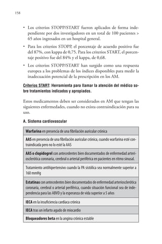 158
• Los criterios STOPP/START fueron aplicados de forma inde-
pendiente por dos investigadores en un total de 100 pacientes >
65 años ingresados en un hospital general.
• Para los criterios STOPP, el porcentaje de acuerdo positivo fue
del 87%, con kappa de 0,75. Para los criterios START, el porcen-
taje positivo fue del 84% y el kappa, de 0,68.
• Los criterios STOPP/START han surgido como una respuesta
europea a los problemas de los índices disponibles para medir la
inadecuación potencial de la prescripción en los AM.
Criterios START: Herramienta para llamar la atención del médico so-
bre tratamientos indicados y apropiados.
Estos medicamentos deben ser considerados en AM que tengan las
siguientes enfermedades, cuando no exista contraindicación para su
uso.
A. Sistema cardiovascular
Warfarina en presencia de una fibrilación auricular crónica
AAS en presencia de una fibrilación auricular crónica, cuando warfarina esté con-
traindicada pero no lo esté la AAS
AAS o clopidogrel con antecedentes bien documentados de enfermedad arteri-
osclerótica coronaria, cerebral o arterial periférica en pacientes en ritmo sinusal.
Tratamiento antihipertensivo cuando la PA sistólica sea normalmente superior a
160 mmHg
Estatinasconantecedentesbiendocumentadosdeenfermedadarteriosclerótica
coronaria, cerebral o arterial periférica, cuando situación funcional sea de inde-
pendencia para las ABVD y la esperanza de vida superior a 5 años
IECA en la insuficiencia cardíaca crónica
IECA tras un infarto agudo de miocardio
Bloqueadores beta en la angina crónica estable
 