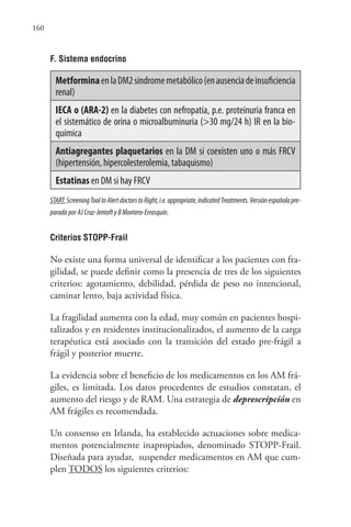 160
F. Sistema endocrino
MetforminaenlaDM2síndromemetabólico(enausenciadeinsuficiencia
renal)
IECA o (ARA-2) en la diabetes con nefropatía, p.e. proteinuria franca en
el sistemático de orina o microalbuminuria (>30 mg/24 h) IR en la bio-
química
Antiagregantes plaquetarios en la DM si coexisten uno o más FRCV
(hipertensión, hipercolesterolemia, tabaquismo)
Estatinas en DM si hay FRCV
START:ScreeningTooltoAlertdoctorstoRight,i.e.appropriate,indicatedTreatments.Versiónespañolapre-
paradaporAJCruz-JentoftyBMontero-Errasquín.
Criterios STOPP-Frail
No existe una forma universal de identificar a los pacientes con fra-
gilidad, se puede definir como la presencia de tres de los siguientes
criterios: agotamiento, debilidad, pérdida de peso no intencional,
caminar lento, baja actividad física.
La fragilidad aumenta con la edad, muy común en pacientes hospi-
talizados y en residentes institucionalizados, el aumento de la carga
terapéutica está asociado con la transición del estado pre-frágil a
frágil y posterior muerte.
La evidencia sobre el beneficio de los medicamentos en los AM frá-
giles, es limitada. Los datos procedentes de estudios constatan, el
aumento del riesgo y de RAM. Una estrategia de deprescripción en
AM frágiles es recomendada.
Un consenso en Irlanda, ha establecido actuaciones sobre medica-
mentos potencialmente inapropiados, denominado STOPP-Frail.
Diseñada para ayudar, suspender medicamentos en AM que cum-
plen TODOS los siguientes criterios:
 