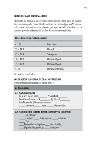 165
ÍNDICE DE MASA CORORAL (IMC)
Producto de medidas antropométricas, altura sobre peso al cuadra-
do, calculo rápido y sencillo de realizar, de utilidad para AM jóvenes
y de poco valor en los más añosos, por que los AM disminuyen de
tamaño por deshidratación de los discos intervetrebrales.
IMC = Peso en Kg. /(altura en cm)2
< 18.9 Bajo peso.
19 – 24.9 Normal.
25 – 29.9 Sobrepeso.
30 – 34.9 Obesidad tipo I.
35 – 39.9 Obesidad tipo II.
> 40 Obesidad mórbida.
Siendo los resultados:
VALORACIÓN SUBJETIVA GLOBAL NUTRICIONAL
(Seleccione la categoría apropiada donde tenga #)
A. Anamnesis
A1. Cambio de peso
Peso seis meses atrás ______ Peso actual ______
Pérdida en 6 meses = #_______ Kg: % = #_______
Cambios en las últimas dos semanas:
____ aumento _____ igual _____ disminución.
A2. Cambio en la ingesta dietética (relativo a lo normal)
____ Sin cambios
____ Cambios ____ duración = # ____ semanas.
____Tipo:
___ Dieta sólida subóptimo ___ dieta líquida.
___ Líquidos hipocalóricos ____ inanición.
 