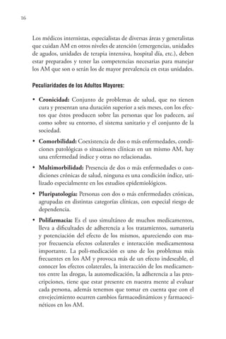 16
Los médicos internistas, especialistas de diversas áreas y generalistas
que cuidan AM en otros niveles de atención (emergencias, unidades
de agudos, unidades de terapia intensiva, hospital día, etc.), deben
estar preparados y tener las competencias necesarias para manejar
los AM que son o serán los de mayor prevalencia en estas unidades.
Peculiaridades de los Adultos Mayores:
•	 Cronicidad: Conjunto de problemas de salud, que no tienen
cura y presentan una duración superior a seis meses, con los efec-
tos que éstos producen sobre las personas que los padecen, así
como sobre su entorno, el sistema sanitario y el conjunto de la
sociedad.
•	 Comorbilidad: Coexistencia de dos o más enfermedades, condi-
ciones patológicas o situaciones clínicas en un mismo AM, hay
una enfermedad índice y otras no relacionadas.
•	 Multimorbilidad: Presencia de dos o más enfermedades o con-
diciones crónicas de salud, ninguna es una condición índice, uti-
lizado especialmente en los estudios epidemiológicos.
•	 Pluripatología: Personas con dos o más enfermedades crónicas,
agrupadas en distintas categorías clínicas, con especial riesgo de
dependencia.
•	 Polifarmacia: Es el uso simultáneo de muchos medicamentos,
lleva a dificultades de adherencia a los tratamientos, sumatoria
y potenciación del efecto de los mismos, apareciendo con ma-
yor frecuencia efectos colaterales e interacción medicamentosa
importante. La poli-medicación es uno de los problemas más
frecuentes en los AM y provoca más de un efecto indeseable, el
conocer los efectos colaterales, la interacción de los medicamen-
tos entre las drogas, la automedicación, la adherencia a las pres-
cripciones, tiene que estar presente en nuestra mente al evaluar
cada persona, además tenemos que tomar en cuenta que con el
envejecimiento ocurren cambios farmacodinámicos y farmacoci-
néticos en los AM.
 