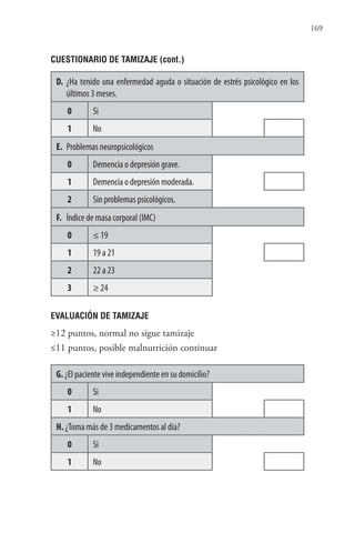 169
CUESTIONARIO DE TAMIZAJE (cont.)
D. ¿Ha tenido una enfermedad aguda o situación de estrés psicológico en los
últimos 3 meses.
0 Si
1 No
E. Problemas neuropsicológicos
0 Demencia o depresión grave.
1 Demencia o depresión moderada.
2 Sin problemas psicológicos.
F. Índice de masa corporal (IMC)
0 ≤ 19
1 19 a 21
2 22 a 23
3 ≥ 24
EVALUACIÓN DE TAMIZAJE
≥12 puntos, normal no sigue tamizaje
≤11 puntos, posible malnutrición continuar
G. ¿El paciente vive independiente en su domicilio?
0 Si
1 No
H. ¿Toma más de 3 medicamentos al día?
0 Si
1 No
 