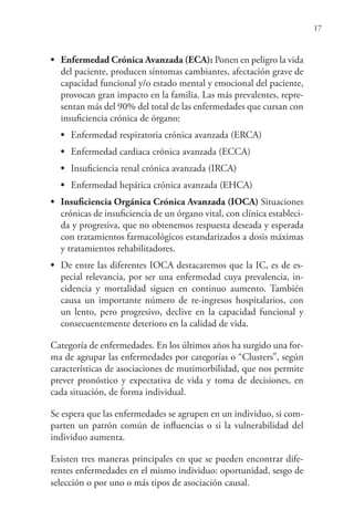 17
• Enfermedad Crónica Avanzada (ECA): Ponen en peligro la vida
del paciente, producen síntomas cambiantes, afectación grave de
capacidad funcional y/o estado mental y emocional del paciente,
provocan gran impacto en la familia. Las más prevalentes, repre-
sentan más del 90% del total de las enfermedades que cursan con
insuficiencia crónica de órgano:
• Enfermedad respiratoria crónica avanzada (ERCA)
• Enfermedad cardiaca crónica avanzada (ECCA)
• Insuficiencia renal crónica avanzada (IRCA)
• Enfermedad hepática crónica avanzada (EHCA)
• Insuficiencia Orgánica Crónica Avanzada (IOCA) Situaciones
crónicas de insuficiencia de un órgano vital, con clínica estableci-
da y progresiva, que no obtenemos respuesta deseada y esperada
con tratamientos farmacológicos estandarizados a dosis máximas
y tratamientos rehabilitadores.
• De entre las diferentes IOCA destacaremos que la IC, es de es-
pecial relevancia, por ser una enfermedad cuya prevalencia, in-
cidencia y mortalidad siguen en continuo aumento. También
causa un importante número de re-ingresos hospitalarios, con
un lento, pero progresivo, declive en la capacidad funcional y
consecuentemente deterioro en la calidad de vida.
Categoría de enfermedades. En los últimos años ha surgido una for-
ma de agrupar las enfermedades por categorías o “Clusters”, según
características de asociaciones de mutimorbilidad, que nos permite
prever pronóstico y expectativa de vida y toma de decisiones, en
cada situación, de forma individual.
Se espera que las enfermedades se agrupen en un individuo, si com-
parten un patrón común de influencias o si la vulnerabilidad del
individuo aumenta.
Existen tres maneras principales en que se pueden encontrar dife-
rentes enfermedades en el mismo individuo: oportunidad, sesgo de
selección o por uno o más tipos de asociación causal.
 