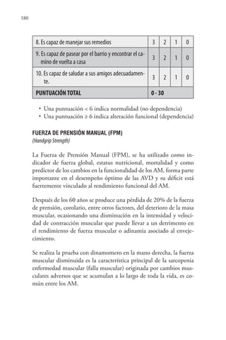 180
8. Es capaz de manejar sus remedios 3 2 1 0
9. Es capaz de pasear por el barrio y encontrar el ca-
mino de vuelta a casa
3 2 1 0
10. Es capaz de saludar a sus amigos adecuadamen-
te.
3 2 1 0
PUNTUACIÓNTOTAL 0 - 30
• Una puntuación < 6 indica normalidad (no dependencia)
• Una puntuación ≥ 6 indica alteración funcional (dependencia)
FUERZA DE PRENSIÓN MANUAL (FPM)
(HandgripStrength)
La Fuerza de Prensión Manual (FPM), se ha utilizado como in-
dicador de fuerza global, estatus nutricional, mortalidad y como
predictor de los cambios en la funcionalidad de los AM, forma parte
importante en el desempeño óptimo de las AVD y su déficit está
fuertemente vinculado al rendimiento funcional del AM.
Después de los 60 años se produce una pérdida de 20% de la fuerza
de prensión, corolario, entre otros factores, del deterioro de la masa
muscular, ocasionando una disminución en la intensidad y veloci-
dad de contracción muscular que puede llevar a un detrimento en
el rendimiento de fuerza muscular o adinamia asociado al enveje-
cimiento.
Se realiza la prueba con dinamomero en la mano derecha, la fuerza
muscular disminuida es la característica principal de la sarcopenia
enfermedad muscular (falla muscular) originada por cambios mus-
culares adversos que se acumulan a lo largo de toda la vida, es co-
mún entre los AM.
 