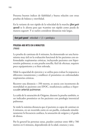 186
Presenta buenos índices de fiabilidad y buena relación con otras
pruebas de balance y movilidad.
En la variante de test rápido de la velocidad de la marcha (fast gait
speed) se le alienta para que «camine tan rápido como pueda de
manera segura». Y se suelen considerar distancias más largas.
fastgaitspeed - velocidad < 1,5 = patológica
PRUEBA 400 MTS EN 6 MINUTOS
(PM6M)
La prueba de caminata de 6 minutos, ha demostrado ser una herra-
mienta muy útil en la evaluación funcional de los pacientes con en-
fermedades respiratorias crónicas, incluyendo pacientes con hiper-
tensión pulmonar, es una prueba sencilla, fácil de efectuar, requiere
poco equipamiento y es bien tolerada.
Mide la capacidad de ejercicio y se utiliza para evaluar la respuesta a
diferentes tratamientos y establecer el pronóstico en enfermedades
respiratorias crónicas.
Recorrer una distancia < 350 metros, se asocia con incremento de
mortalidad en pacientes con EPOC, insuficiencia cardíaca o hiper-
tensión arterial pulmonar.
La caída de la saturación de Oxigeno, durante la prueba también, es
un indicador pronóstico en los pacientes con patología intersticial
pulmonar.
Se mide la máxima distancia que el paciente es capaz de caminar en
6 minutos, en un recorrido corto en un pasillo, evaluando simultá-
neamente la frecuencia cardíaca, la saturación de oxígeno y el grado
de disnea.
Por lo general las personas sanas, pueden caminar entre 400 y 700
metros en 6 minutos, dependiendo de la edad, estatura y sexo.
 