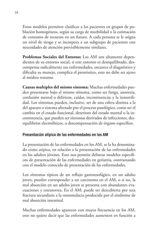 18
Estos modelos permiten clasificar a los pacientes en grupos de po-
blación homogéneos, según su carga de morbilidad o la estimación
de consumo de recursos en un futuro. A cada persona se le asigna
un nivel de riesgo y se incorpora a un subgrupo de pacientes con
necesidades de atención previsiblemente similares.
Problemas Sociales del Entorno: Los AM son altamente depen-
dientes de su entorno social, si este entorno es desequilibrado, des-
compensa radicalmente sus enfermedades, oscurece el diagnóstico y
dificulta su manejo, complica el pronóstico, esto no debe ser ajeno
al médico tratante.
Causas multiples del mismo síntoma: Muchas enfermedades pue-
den presentarse bajo el mismo síntoma, como ser fatiga, anorexia,
confusión mental o delirium, caídas, incontinencias y la inmovili-
dad. Los síntomas pueden, inclusive, ser de una esfera distinta a la
del aparato o sistema afectado por el proceso patológico, como ser el
cambio en el estado funcional, deterioro del estado mental o la in-
continencia, que pueden ser síntomas derivados de infecciones, des-
equilibrios electrolíticos, o descompensación de órgano específico.
Presentación atípica de las enfermedades en los AM
La presentación de las enfermedades en los AM, se la ha denomina-
do como atípica, en relación a la presentación de las enfermedades
en los adultos jóvenes. Esto nos permite delinear modelos específi-
cos de presentación de las enfermedades en geriatría, contrastando
con el modelo conocido de presentación de las enfermedades.
Los síntomas típicos de un reflujo gastroesofágico, en un adulto
joven, pueden corresponder a un carcinoma en el AM, o si no, la
mal absorción en un adulto joven se presenta con abundantes eva-
cuaciones y esteatorrea. En el AM, puede ser descubierta por una
fractura secundaria a la osteomalacia producida por el síndrome de
mal absorción intestinal.
Muchas enfermedades aparecen con mayor frecuencia en los AM,
esto no quiere decir que las enfermedades aumenten en función a
 