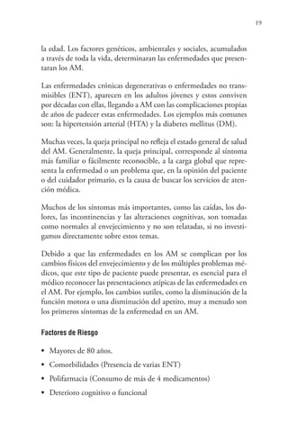19
la edad. Los factores genéticos, ambientales y sociales, acumulados
a través de toda la vida, determinaran las enfermedades que presen-
taran los AM.
Las enfermedades crónicas degenerativas o enfermedades no trans-
misibles (ENT), aparecen en los adultos jóvenes y estos conviven
por décadas con ellas, llegando a AM con las complicaciones propias
de años de padecer estas enfermedades. Los ejemplos más comunes
son: la hipertensión arterial (HTA) y la diabetes mellitus (DM).
Muchas veces, la queja principal no refleja el estado general de salud
del AM. Generalmente, la queja principal, corresponde al síntoma
más familiar o fácilmente reconocible, a la carga global que repre-
senta la enfermedad o un problema que, en la opinión del paciente
o del cuidador primario, es la causa de buscar los servicios de aten-
ción médica.
Muchos de los síntomas más importantes, como las caídas, los do-
lores, las incontinencias y las alteraciones cognitivas, son tomadas
como normales al envejecimiento y no son relatadas, si no investi-
gamos directamente sobre estos temas.
Debido a que las enfermedades en los AM se complican por los
cambios físicos del envejecimiento y de los múltiples problemas mé-
dicos, que este tipo de paciente puede presentar, es esencial para el
médico reconocer las presentaciones atípicas de las enfermedades en
el AM. Por ejemplo, los cambios sutiles, como la disminución de la
función motora o una disminución del apetito, muy a menudo son
los primeros síntomas de la enfermedad en un AM.
Factores de Riesgo
• Mayores de 80 años.
• Comorbilidades (Presencia de varias ENT)
• Polifarmacia (Consumo de más de 4 medicamentos)
• Deterioro cognitivo o funcional
 