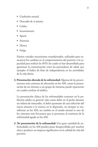 21
• Confusión mental.
• Descuido de sí mismo.
• Caídas.
• Incontinencia
• Apatía
• Anorexia
• Disnea
• Fatiga
Existen variados mecanismos estandarizados, utilizados para co-
municar los cambios en el comportamiento del paciente o la ca-
pacidad para realizar las AVD, los cuales se han desarrollado para
garantizar la comunicación entre los proveedores de salud, por
ejemplo: el Índice de Katz de independencia en las actividades
de la vida diaria.
2. Presentación alterada de la enfermedad: Algunas de las presen-
taciones más comunes de alteración en los AM, como la presen-
tación de un síntoma o un grupo de síntomas puede representar
un cuadro confuso al médico.
La presentación clásica de las enfermedades comunes en la po-
blación adulta en general, tales como dolor en el pecho durante
un infarto de miocardio, el dolor quemante de una infección del
tracto urinario o la tristeza en la depresión, no siempre se ma-
nifiestan en los AM; un cambio en el estado mental es uno de
los síntomas más frecuentes que se presentan al comienzo de la
enfermedad aguda en los AM.
3. No presentación de la enfermedad: Una gran cantidad de en-
fermedades en los AM pueden pasar desapercibidas por muchos
años y producir un impacto significativo en la calidad de vida del
paciente.
 