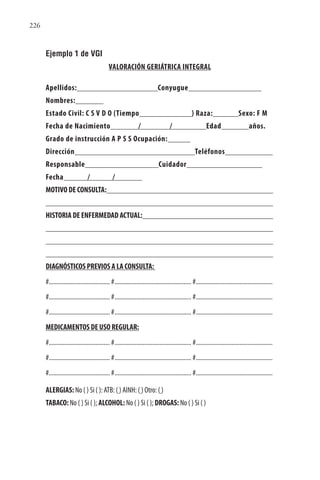 226
Ejemplo 1 de VGI
VALORACIÓN GERIÁTRICA INTEGRAL
Apellidos: Conyugue
Nombres:
Estado Civil: C S V D O (Tiempo ) Raza: Sexo: F M
Fecha de Nacimiento / / Edad años.
Grado de instrucción A P S S Ocupación:
Dirección Teléfonos
Responsable Cuidador
Fecha / /
MOTIVO DE CONSULTA:
HISTORIA DE ENFERMEDAD ACTUAL:
DIAGNÓSTICOS PREVIOS A LA CONSULTA:
#....................................... #................................................. #.................................................
#....................................... #................................................. #.................................................
#....................................... #................................................. #.................................................
MEDICAMENTOS DE USO REGULAR:
#....................................... #................................................. #.................................................
#....................................... #................................................. #.................................................
#....................................... #................................................. #.................................................
ALERGIAS: No ( ) Si ( ): ATB: ( ) AINH: ( ) Otro: ( )
TABACO: No ( ) Si ( ); ALCOHOL: No ( ) Si ( ); DROGAS: No ( ) Si ( )
 