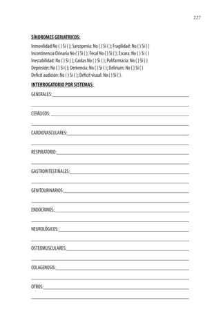 227
SÍNDROMES GERIATRICOS:
Inmovilidad No ( ) Si ( ); Sarcopenia: No ( ) Si ( ); Fragilidad: No ( ) Si ( )
Incontinencia Orinaría No ( ) Si ( ); Fecal No ( ) Si ( ); Escara: No ( ) Si ( )
Inestabilidad: No ( ) Si ( ); Caídas No ( ) Si ( ); Polifarmacia: No ( ) Si ( )
Depresión: No ( ) Si ( ); Demencia: No ( ) Si ( ); Delirium: No ( ) Si ( )
Deficit audición: No ( ) Si ( ); Déficit visual: No ( ) Si ( ).
INTERROGATORIO POR SISTEMAS:
GENERALES:
CEFÁLICOS:
CARDIOVASCULARES:
RESPIRATORIO:
GASTROINTESTINALES:
GENITOURINARIOS:
ENDOCRINOS:
NEUROLÓGICOS:
OSTEOMUSCULARES:
COLAGENOSIS:
OTROS:
 