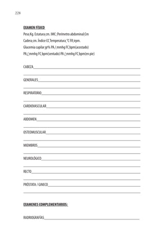 228
EXAMEN FÍSICO
Peso Kg. Estatura cm. IMC: Perímetro abdominal Cm
Cadera cm. Índice CCTemperatura °C FR irpm.
Glucemia capilar gr% PA / mmhg FC bpm(acostado)
PA / mmhg FC bpm(sentado) PA / mmhg FC bpm(en pie)
CABEZA
GENERALES
RESPIRATORIO
CARDIOVASCULAR
ABDOMEN
OSTEOMUSCULAR
MIEMBROS
NEUROLÓGICO
RECTO
PRÓSTATA / GINECO
EXAMENES COMPLEMENTARIOS:
RADRIOGRAFÍAS
 