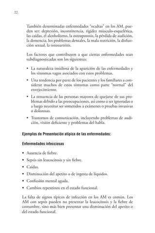 22
También denominadas enfermedades “ocultas” en los AM, pue-
den ser: depresión, incontinencia, rigidez músculo-esquelética,
las caídas, el alcoholismo, la osteoporosis, la pérdida de audición,
la demencia, los problemas dentales, la mala nutrición, la disfun-
ción sexual, la osteoartritis.
Los factores que contribuyen a que ciertas enfermedades sean
subdiagnosticadas son los siguientes:
• La naturaleza insidiosa de la aparición de las enfermedades y
los síntomas vagos asociados con estos problemas.
• Una tendencia por parte de los pacientes y los familiares a con-
siderar muchos de estos síntomas como parte “normal” del
envejecimiento.
• La renuencia de las personas mayores de quejarse de sus pro-
blemas debido a las preocupaciones, así como a ser ignoradas o
a luego necesitar ser sometidos a exámenes o pruebas invasivas
o dolorosas.
• Trastornos de comunicación, incluyendo problemas de audi-
ción, visión deficiente y problemas del habla.
Ejemplos de Presentación atípica de las enfermedades:
Enfermedades infecciosas
• Ausencia de fiebre.
• Sepsis sin leucocitosis y sin fiebre.
• Caídas.
• Disminución del apetito o de ingesta de líquidos.
• Confusión mental aguda.
• Cambios repentinos en el estado funcional.
La falta de signos típicos de infección en los AM es común. Los
AM con sepsis pueden no presentar la leucocitosis y la fiebre de
costumbre, sino más bien presentar una disminución del apetito o
del estado funcional.
 