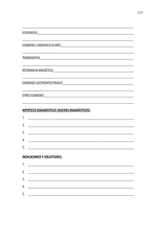 229
ECOGRAFÍAS
EXAMENES CARDIOVASCULARES
TOMOGRAFÍAS
RESONANCIA MAGNÉTICA
EXAMENES GASTROINTESTINALES
OTROS EXAMENES
HIPOTESIS DIAGNÓSTICAS (NUEVOS DIAGNÓSTICOS)
1.
2.
3.
4.
5.
INDICACIONESY SOLICITUDES:
1.
2.
3.
4.
5.
 