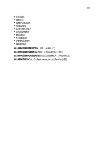 231
• Generales
• Cefálicos
• Cardiovasculares
• Respiratorio
• Gastrointestinales
• Genitourinarios
• Endocrinos
• Neurológicos
• Osteomusculares
• Colagenosis
VALORACION NUTRICIONAL: IMC ( ) MNA ( /21)
VALORACIÓN FUNCIONAL: KATZ ( /a-h) BARTHEL ( /100 )
VALORACIÓN COGNITIVA:YESAVAGE ( /15) MoCA ( /30 ) CAM ( /5)
VALORACIÓN SOCIAL: Escala de valoración sociofamiliar ( /25)
 