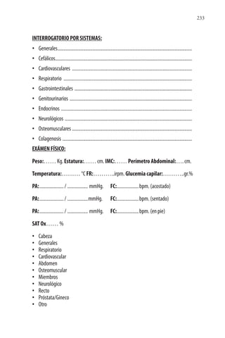 233
INTERROGATORIO POR SISTEMAS:
• Generales...............................................................................................................
• Cefálicos.................................................................................................................
• Cardiovasculares ...................................................................................................
• Respiratorio ..........................................................................................................
• Gastrointestinales .................................................................................................
• Genitourinarios .....................................................................................................
• Endocrinos ............................................................................................................
• Neurológicos .........................................................................................................
• Osteomusculares ...................................................................................................
• Colagenosis ...........................................................................................................
EXÁMEN FÍSICO:
Peso:…… Kg. Estatura:…… cm. IMC:…… Perímetro Abdominal:…. cm.
Temperatura:……… °C FR:………..irpm. Glucemia capilar:………..gr.%
PA:..................../ ................. mmHg. FC:..................bpm. (acostado)
PA:..................../ .................mmHg. FC:..................bpm. (sentado)
PA:..................../ ................. mmHg. FC:..................bpm. (en pie)
SAT Ox…… %
• Cabeza
• Generales
• Respiratorio
• Cardiovascular
• Abdomen
• Osteomuscular
• Miembros
• Neurológico
• Recto
• Próstata/Gineco
• Otro
 