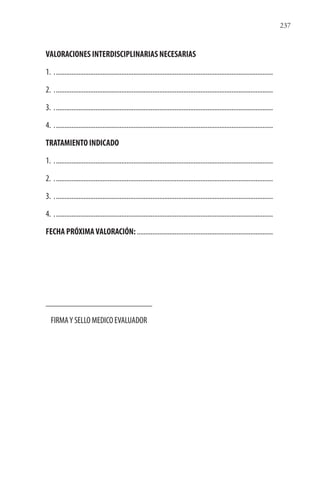 237
VALORACIONES INTERDISCIPLINARIAS NECESARIAS
1. ...............................................................................................................................
2. ...............................................................................................................................
3. ...............................................................................................................................
4. ...............................................................................................................................
TRATAMIENTO INDICADO
1. ...............................................................................................................................
2. ...............................................................................................................................
3. ...............................................................................................................................
4. ...............................................................................................................................
FECHA PRÓXIMAVALORACIÓN:...............................................................................
________________________
FIRMAY SELLO MEDICO EVALUADOR
 