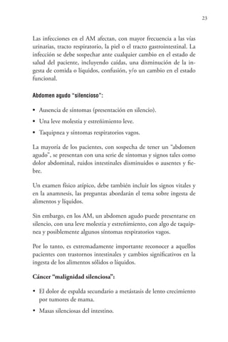 23
Las infecciones en el AM afectan, con mayor frecuencia a las vías
urinarias, tracto respiratorio, la piel o el tracto gastrointestinal. La
infección se debe sospechar ante cualquier cambio en el estado de
salud del paciente, incluyendo caídas, una disminución de la in-
gesta de comida o líquidos, confusión, y/o un cambio en el estado
funcional.
Abdomen agudo “silencioso”:
• Ausencia de síntomas (presentación en silencio).
• Una leve molestia y estreñimiento leve.
• Taquipnea y síntomas respiratorios vagos.
La mayoría de los pacientes, con sospecha de tener un “abdomen
agudo”, se presentan con una serie de síntomas y signos tales como
dolor abdominal, ruidos intestinales disminuidos o ausentes y fie-
bre.
Un examen físico atípico, debe también incluir los signos vitales y
en la anamnesis, las preguntas abordarán el tema sobre ingesta de
alimentos y líquidos.
Sin embargo, en los AM, un abdomen agudo puede presentarse en
silencio, con una leve molestia y estreñimiento, con algo de taquip-
nea y posiblemente algunos síntomas respiratorios vagos.
Por lo tanto, es extremadamente importante reconocer a aquellos
pacientes con trastornos intestinales y cambios significativos en la
ingesta de los alimentos sólidos o líquidos.
Cáncer “malignidad silenciosa”:
•	 El dolor de espalda secundario a metástasis de lento crecimiento
por tumores de mama.
•	 Masas silenciosas del intestino.
 