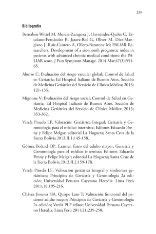 239
Bibliografía
Bernabeu-Wittel M, Murcia-Zaragoza J, Hernández-Quiles C, Es-
colano-Fernández B,  Jarava-Rol G,  Oliver M,  Díez-Man-
glano J, Ruiz-Cantero A, Ollero-Baturone M; PALIAR Re-
searchers. Development of a six-month prognostic index in
patients with advanced chronic medical conditions: the PA-
LIAR score. J Pain Symptom Manage. 2014 Mar;47(3):551-
65.
Alonzo C; Evaluación del riesgo vascular global; Control de Salud
en Geriatría; Ed Hospital Italiano de Buenos Aires, Sección
de Medicina Geriátrica del Servicio de Clínica Médica; 2013;
121-136.
Mignone V; Evaluación del riesgo social; Control de Salud en Ge-
riatría; Ed Hospital Italiano de Buenos Aires, Sección de
Medicina Geriátrica del Servicio de Clínica Médica; 2013;
353-362.
Varela Pinedo LF; Valoración Geriátrica Integral; Geriatría y Ge-
rontología para el médico internista; Editores Eduardo Pen-
ny y Felipe Melgar; editorial La Hoguera; Santa Cruz de la
Sierra Bolivia 2012;II,1:145-158.
Gómez Boland OP; Examen físico del adulto mayor; Geriatría y
Gerontología para el médico internista; Editores Eduardo
Penny y Felipe Melgar; editorial La Hoguera; Santa Cruz de
la Sierra Bolivia 2012;II,2:159-178.
Varela Pinedo LF; Valoración geriátrica integral y síndromes ge-
riátricos; Principios de Geriatría y Gerontología 2a edi-
ción; Universidad Peruana Cayetano Heredia; Lima Perú
2011;18:195-216.
Chávez Jimeno HA, Quispe Lazo T; Valoración funcional del pa-
ciente adulto mayor; Principios de Geriatría y Gerontología
2a edición; Varela PLF editor; Universidad Peruana Cayeta-
no Heredia; Lima Perú 2011;21:239-250.
 