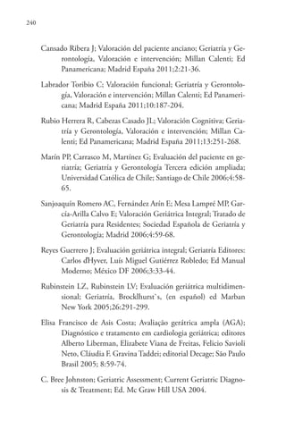 240
Cansado Ribera J; Valoración del paciente anciano; Geriatría y Ge-
rontología, Valoración e intervención; Millan Calenti; Ed
Panamericana; Madrid España 2011;2:21-36.
Labrador Toribio C; Valoración funcional; Geriatría y Gerontolo-
gía, Valoración e intervención; Millan Calenti; Ed Panameri-
cana; Madrid España 2011;10:187-204.
Rubio Herrera R, Cabezas Casado JL; Valoración Cognitiva; Geria-
tría y Gerontología, Valoración e intervención; Millan Ca-
lenti; Ed Panamericana; Madrid España 2011;13:251-268.
Marín PP, Carrasco M, Martínez G; Evaluación del paciente en ge-
riatría; Geriatría y Gerontología Tercera edición ampliada;
Universidad Católica de Chile; Santiago de Chile 2006;4:58-
65.
Sanjoaquín Romero AC, Fernández Arín E; Mesa Lampré MP, Gar-
cía-Arilla Calvo E; Valoración Geriátrica Integral; Tratado de
Geriatría para Residentes; Sociedad Española de Geriatría y
Gerontología; Madrid 2006;4:59-68.
Reyes Guerrero J; Evaluación geriátrica integral; Geriatría Editores:
Carlos ďHyver, Luís Miguel Gutiérrez Robledo; Ed Manual
Moderno; México DF 2006;3:33-44.
Rubinstein LZ, Rubinstein LV; Evaluación geriátrica multidimen-
sional; Geriatría, Brocklhurst`s, (en español) ed Marban
New York 2005;26:291-299.
Elisa Francisco de Asis Costa; Avaliação gerátrica ampla (AGA);
Diagnóstico e tratamento em cardiologia geriátrica; editores
Alberto Liberman, Elizabete Viana de Freitas, Felicio Savioli
Neto, Cláudia F. Gravina Taddei; editorial Decage; São Paulo
Brasil 2005; 8:59-74.
C. Bree Johnston; Geriatric Assessment; Current Geriatric Diagno-
sis & Treatment; Ed. Mc Graw Hill USA 2004.
 