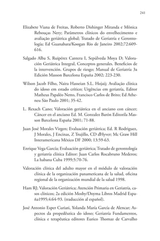 241
Elizabete Viana de Freitas, Roberto Dishinger Miranda e Mônica
Rebouças Nery; Parâmetros clínicos do envelhecimento e
avaliação geriátrica global; Tratado de Geriatría e Geronto-
logía; Ed Guanabara/Koogan Rio de Janeiro 2002;72:609-
616.
Salgado Alba S, Ruipérez Cantera I, Sepúlveda Moya D; Valora-
ción Geriátrica Integral, Conceptos generales. Beneficios de
la intervención. Grupos de riesgo; Manual de Geriatría 3a
Edición Masson Barcelona España 2002; 223-230.
Wilson Jacob Filho, Naira Hasseian S.L. Hojaij; Avaliação clínica
do idoso em estado crítico; Urgências em geriatría, Editor
Matheus Papaléo Netto, Francisco Carlos de Brito; Ed Athe-
neu São Paulo 2001; 35-42.
L. Rexach Cano; Valoración geriátrica en el anciano con cáncer;
Cáncer en el anciano Ed. M. Gonzalez Barón Editorila Mas-
son Barcelona España 2001; 71-88.
Juan José Morales Virgen; Evaluación geriátrica; Ed. R Rodriguez,
J Morales, J Encinas, Z Trujillo, CD ďHyver; Mc Graw Hill
Interamericana México DF 2000; 13:59-63.
Enrique Vega García; Evaluación geriátrica; Tratado de gerontología
y geriatría clínica Editor: Juan Carlos Rocabruno Mederos;
La habana Cuba 1999;5:70-76.
Valoración clínica del adulto mayor en el módulo de valoración
clínica de la organización panamericana de la salud, oficina
regional de la organización mundial de la salud 1998.
Ham RJ; Valoración Geriátrica; Atención Primaria en Geriatría, ca-
sos clínicos; 2a edición Mosby/Doyma Libros Madrid Espa-
ña1995;4:64-93. (traducción al español).
José Antonio Esper Curiati, Yolanda María García de Alencar; As-
pectos da propedêutica do idoso; Geriatría Fundamentos,
clínica e terapêutica editores Eurico Thomaz de Carvalho
 