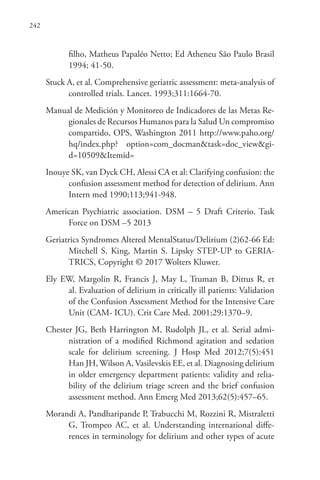 242
filho, Matheus Papaléo Netto; Ed Atheneu São Paulo Brasil
1994; 41-50.
Stuck A, et al. Comprehensive geriatric assessment: meta-analysis of
controlled trials. Lancet. 1993;311:1664-70.
Manual de Medición y Monitoreo de Indicadores de las Metas Re-
gionales de Recursos Humanos para la Salud Un compromiso
compartido, OPS, Washington 2011 http://www.paho.org/
hq/index.php? option=com_docman&task=doc_view&gi-
d=10509&Itemid=
Inouye SK, van Dyck CH, Alessi CA et al: Clarifying confusion: the
confusion assessment method for detection of delirium. Ann
Intern med 1990;113;941-948.
American Psychiatric association. DSM – 5 Draft Criterio. Task
Force on DSM –5 2013
Geriatrics Syndromes Altered MentalStatus/Delirium (2)62-66 Ed:
Mitchell S. King, Martin S. Lipsky STEP-UP to GERIA-
TRICS, Copyright © 2017 Wolters Kluwer.
Ely EW, Margolin R, Francis J, May L, Truman B, Dittus R, et
al. Evaluation of delirium in critically ill patients: Validation
of the Confusion Assessment Method for the Intensive Care
Unit (CAM- ICU). Crit Care Med. 2001;29:1370–9.
Chester JG, Beth Harrington M, Rudolph JL, et al. Serial admi-
nistration of a modified Richmond agitation and sedation
scale for delirium screening. J Hosp Med 2012;7(5):451
Han JH, Wilson A, Vasilevskis EE, et al. Diagnosing delirium
in older emergency department patients: validity and relia-
bility of the delirium triage screen and the brief confusion
assessment method. Ann Emerg Med 2013;62(5):457–65.
Morandi A, Pandharipande P, Trabucchi M, Rozzini R, Mistraletti
G, Trompeo AC, et al. Understanding international diffe-
rences in terminology for delirium and other types of acute
 