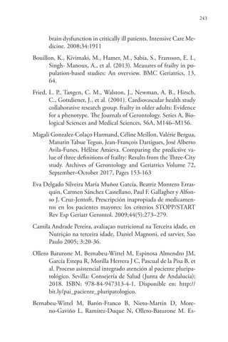 243
brain dysfunction in critically ill patients. Intensive Care Me-
dicine. 2008;34:1911
Bouillon, K., Kivimaki, M., Hamer, M., Sabia, S., Fransson, E. I.,
Singh- Manoux, A., et al. (2013). Measures of frailty in po-
pulation-based studies: An overview. BMC Geriatrics, 13,
64.
Fried, L. P., Tangen, C. M., Walston, J., Newman, A. B., Hirsch,
C., Gottdiener, J., et al. (2001). Cardiovascular health study
collaborative research group. frailty in older adults: Evidence
for a phenotype. The Journals of Gerontology. Series A, Bio-
logical Sciences and Medical Sciences, 56A, M146–M156.
Magali Gonzalez-Colaço Harmand, Céline Meillon, Valérie Bergua,
Maturin Tabue Teguo, Jean-François Dartigues, José Alberto
Avila-Funes, Hélène Amieva. Comparing the predictive va-
lue of three definitions of frailty: Results from the Three-City
study. Archives of Gerontology and Geriatrics Volume 72,
September–October 2017, Pages 153-163
Eva Delgado Silveira María Muñoz García, Beatriz Montero Erras-
quin, Carmen Sánchez Castellano, Paul F. Gallagher y Alfon-
so J. Cruz-Jentoft, Prescripción inapropiada de medicamen-
tos en los pacientes mayores: los criterios STOPP/START
Rev Esp Geriatr Gerontol. 2009;44(5):273–279.
Camila Andrade Pereira, avaliaçao nutricional na Terceira idade, en
Nutriçáo na terceira idade, Daniel Magnoni, ed sarvier, Sao
Paulo 2005; 3:20-36.
Ollero Baturone M, Bernabeu-Wittel M, Espinosa Almendro JM,
García Estepa R, Morilla Herrera J C, Pascual de la Pisa B, et
al. Proceso asistencial integrado atención al paciente pluripa-
tológico. Sevilla: Consejería de Salud (Junta de Andalucía);
2018. ISBN: 978-84-947313-4-1. Disponible en: http://
bit.ly/pai_paciente_pluripatologico.
Bernabeu-Wittel M, Barón-Franco B, Nieto-Martín D, More-
no-Gaviño L, Ramírez-Duque N, Ollero-Baturone M. Es-
 