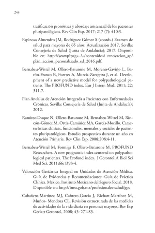 244
tratificación pronóstica y abordaje asistencial de los pacientes
pluripatológicos. Rev Clin Esp. 2017; 217 (7): 410-9.
Espinosa Almendro JM, Rodríguez Gómez S (coords.) Examen de
salud para mayores de 65 años. Actualización 2017. Sevilla:
Consejería de Salud (Junta de Andalucía); 2017. Disponi-
ble en: http://wwwp?pag=../../contenidos/ renovacion_ap/
plan_accion_personalizado_ed_2016.pdf.
Bernabeu-Wittel M, Ollero-Baturone M, Moreno-Gaviño L, Ba-
rón-Franco B, Fuertes A, Murcia-Zaragoza J, et al. Develo-
pment of a new predictive model for polypathological pa-
tients. The PROFUND index. Eur J Intern Med. 2011; 22:
311-7.
Plan Andaluz de Atención Integrada a Pacientes con Enfermedades
Crónicas. Sevilla: Consejería de Salud (Junta de Andalucía);
2012.
Ramírez-Duque N, Ollero-Baturone M, Bernabeu-Wittel M, Rin-
cón-Gómez M, Ortiz-Camúñez MA, García-Morillo. Carac-
terísticas clínicas, funcionales, mentales y sociales de pacien-
tes pluripatológicos. Estudio prospectivo durante un año en
Atención Primaria. Rev Clin Esp. 2008;208:4-11.
Bernabeu-Wittel M, Formiga F, Ollero-Baturone M, PROFUND
Researchers. A new prognostic index centered on polypatho-
logical patientes. The Profund index. J Gerontol A Biol Sci
Med Sci. 2011;66:1393-4.
Valoración Geriátrica Integral en Unidades de Atención Médica.
Guía de Evidencias y Recomendaciones: Guía de Práctica
Clínica. México, Instituto Mexicano del Seguro Social; 2018.
Disponible en: http://imss.gob.mx/profesionales-salud/gpc
Cabañero-Martínez MJ, Cabrero-García J, Richart-Martínez M,
Muñoz- Mendoza CL. Revisión estructurada de las medidas
de actividades de la vida diaria en personas mayores. Rev Esp
Geriatr Gerontol, 2008; 43: 271-83.
 