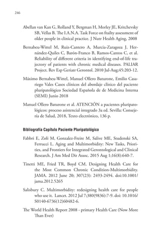 246
Abellan van Kan G, Rolland Y, Bergman H, Morley JE, Kritchevsky
SB, Vellas B. The I.A.N.A. Task Force on frailty assessment of
older people in clinical practice. J Nutr Health Aging, 2008
Bernabeu-Wittel M, Ruiz-Cantero A, Murcia-Zaragoza J, Her-
nández-Quiles C, Barón-Franco B, Ramos-Cantos C, et al.
Reliability of different criteria in identifying end-of-life tra-
jectory of patients with chronic medical diseases. PALIAR
Project. Rev Esp Geriatr Gerontol. 2010 Jul-Aug;45:203-12.
Máximo Bernabeu-Wittel, Manuel Ollero Baturone, Emilio Casa-
riego Vales Casos clínicos del abordaje clínico del paciente
pluripatológico Sociedad Española de de Medicina Interna
(SEMI) Junio 2018
Manuel Ollero Baturone et al. ATENCIÓN a pacientes pluripato-
lógicos: proceso asistencial integrado 3a ed. Sevilla: Conseje-
ría de Salud, 2018, Texto electrónico, 136 p.
Bibliografía Capítulo Paciente Pluripatológico
Fabbri E, Zoli M, Gonzalez-Freire M, Salive ME, Studenski SA,
Ferrucci L. Aging and Multimorbidity: New Tasks, Priori-
ties, and Frontiers for Integrated Gerontological and Clinical
Research. J Am Med Dir Assoc. 2015 Aug 1;16(8):640-7.
Tinetti ME, Fried TR, Boyd CM. Designing Health Care for
the Most Common Chronic Condition-Multimorbidity.
JAMA. 2012 June 20; 307(23): 2493-2494. doi:10.1001/
jama.2012.5265
Salisbury C. Multimorbidity: redesigning health care for people
who use it. Lancet. 2012 Jul 7;380(9836):7-9. doi: 10.1016/
S0140-6736(12)60482-6.
The World Health Report 2008 - primary Health Care (Now More
Than Ever)
 