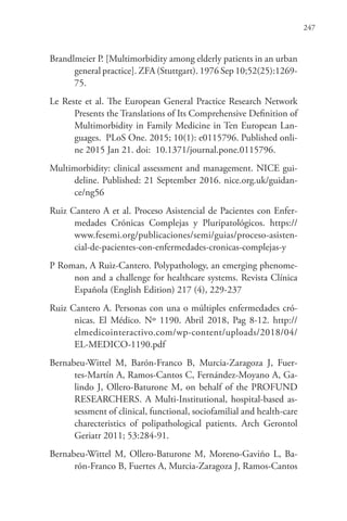 247
Brandlmeier P. [Multimorbidity among elderly patients in an urban
general practice]. ZFA (Stuttgart). 1976 Sep 10;52(25):1269-
75.
Le Reste et al. The European General Practice Research Network
Presents the Translations of Its Comprehensive Definition of
Multimorbidity in Family Medicine in Ten European Lan-
guages. PLoS One. 2015; 10(1): e0115796. Published onli-
ne 2015 Jan 21. doi:  10.1371/journal.pone.0115796.
Multimorbidity: clinical assessment and management. NICE gui-
deline. Published: 21 September 2016. nice.org.uk/guidan-
ce/ng56
Ruiz Cantero A et al. Proceso Asistencial de Pacientes con Enfer-
medades Crónicas Complejas y Pluripatológicos. https://
www.fesemi.org/publicaciones/semi/guias/proceso-asisten-
cial-de-pacientes-con-enfermedades-cronicas-complejas-y
P Roman, A Ruiz-Cantero. Polypathology, an emerging phenome-
non and a challenge for healthcare systems. Revista Clínica
Española (English Edition) 217 (4), 229-237
Ruiz Cantero A. Personas con una o múltiples enfermedades cró-
nicas. El Médico. Nº 1190. Abril 2018, Pag 8-12. http://
elmedicointeractivo.com/wp-content/uploads/2018/04/
EL-MEDICO-1190.pdf
Bernabeu-Wittel M, Barón-Franco B, Murcia-Zaragoza J, Fuer-
tes-Martín A, Ramos-Cantos C, Fernández-Moyano A, Ga-
lindo J, Ollero-Baturone M, on behalf of the PROFUND
RESEARCHERS. A Multi-Institutional, hospital-based as-
sessment of clinical, functional, sociofamilial and health-care
charecteristics of polipathological patients. Arch Gerontol
Geriatr 2011; 53:284-91.
Bernabeu-Wittel M, Ollero-Baturone M, Moreno-Gaviño L, Ba-
rón-Franco B, Fuertes A, Murcia-Zaragoza J, Ramos-Cantos
 